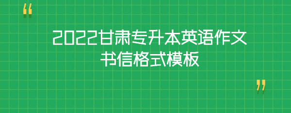 2022甘肅專升本英語作文書信格式模板 2022甘肅專升本英語作文書信格式模板