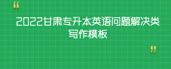 2022甘肅專升本英語問題解決類寫作模板 2022甘肅專升本英語問題解決類寫作模板