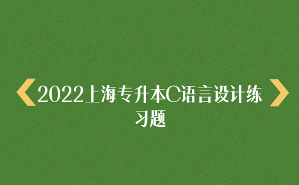 2022上海專(zhuān)升本C語(yǔ)言設(shè)計(jì)練習(xí)題 2022上海專(zhuān)升本C語(yǔ)言設(shè)計(jì)練習(xí)題