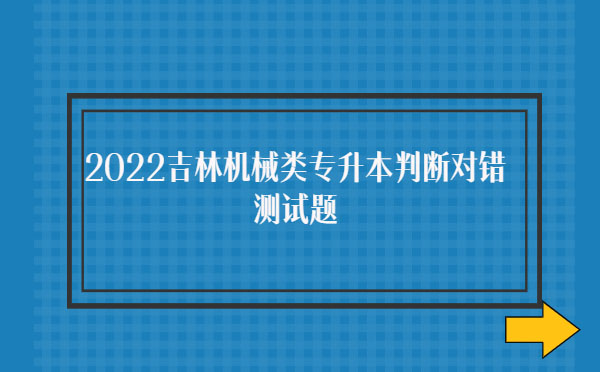 2022吉林機械類專升本判斷對錯測試題 2022吉林機械類專升本判斷對錯測試題