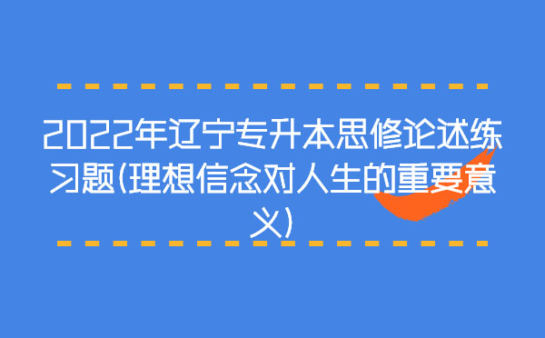 2022年遼寧專升本思修論述練習(xí)題(理想信念對人生的重要意義) 2022年遼寧專升本思修論述練習(xí)題(理想信念對人生的重要意義)