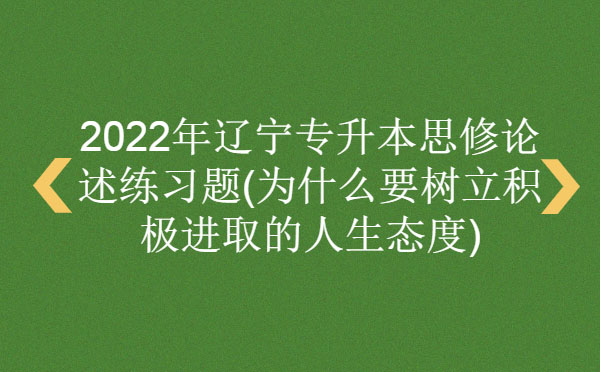 2022年遼寧專升本思修論述練習(xí)題(為什么要樹立積極進(jìn)取的人生態(tài)度) 2022年遼寧專升本思修論述練習(xí)題(為什么要樹立積極進(jìn)取的人生態(tài)度)