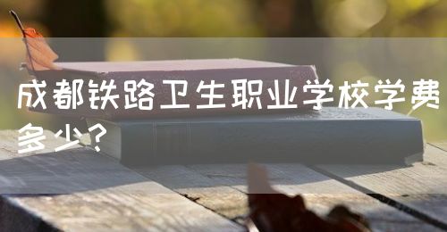 成都鐵路衛(wèi)生職業(yè)學校學費多少？(圖1)
