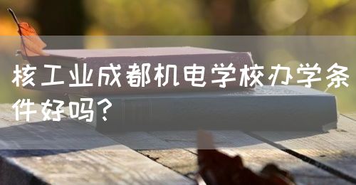 核工業(yè)成都機電學校辦學條件好嗎？(圖1)