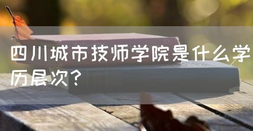 四川城市技師學(xué)院是什么學(xué)歷層次？(圖1)