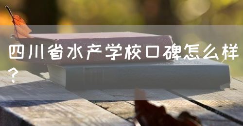 四川省水產學校口碑怎么樣？(圖1)