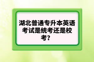 湖北普通專升本英語考試是統(tǒng)考還是校考？