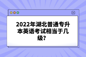 2022年湖北普通專升本英語考試相當(dāng)于幾級(jí)？