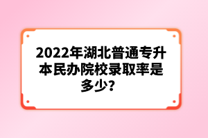 2022年湖北普通專升本民辦院校錄取率是多少?