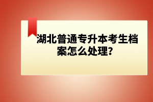 湖北普通專升本考生檔案怎么處理？