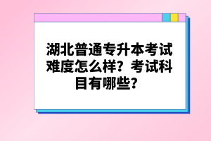 湖北普通專(zhuān)升本考試難度怎么樣？考試科目有哪些？