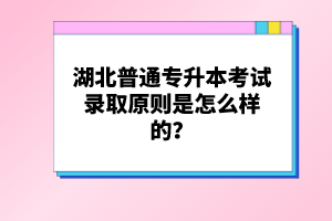 湖北普通專升本考試錄取原則是怎么樣的？