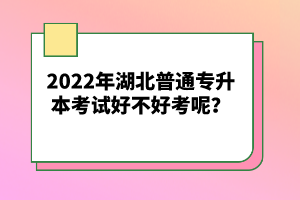 2022年湖北普通專升本考試好不好考呢？