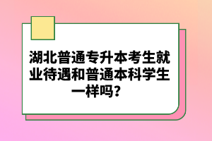 湖北普通專升本考生就業(yè)待遇和普通本科學生一樣嗎？