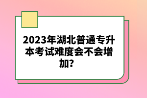 2023年湖北普通專升本考試難度會不會增加？