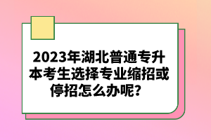 2023年湖北普通專升本考生選擇專業(yè)縮招或停招怎么辦呢？