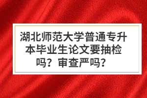 湖北師范大學(xué)普通專升本畢業(yè)生論文要抽檢嗎？審查嚴(yán)嗎？