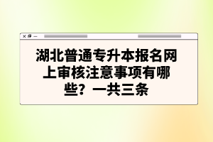 湖北普通專升本報名網(wǎng)上審核注意事項有哪些？一共三條
