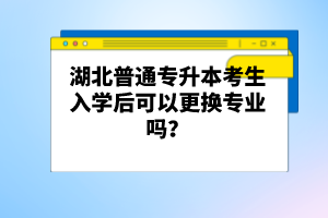 湖北普通專升本考生入學后可以更換專業(yè)嗎？