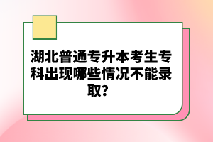 湖北普通專(zhuān)升本考生專(zhuān)科出現(xiàn)哪些情況不能錄??？
