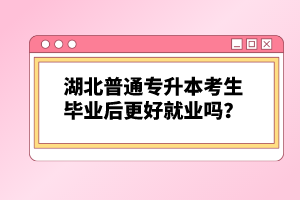湖北普通專升本考生畢業(yè)后更好就業(yè)嗎？