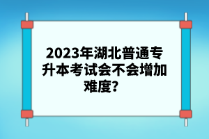 2023年湖北普通專升本考試會不會增加難度？