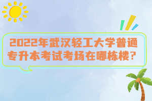 2022年武漢輕工大學(xué)普通專(zhuān)升本考試考場(chǎng)在哪棟樓？