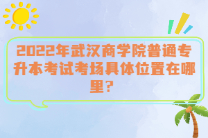  2022年武漢商學(xué)院普通專升本考試考場(chǎng)具體位置在哪里？