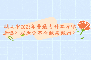 湖北省2022年普通專升本考試難嗎？以后會(huì)不會(huì)越來(lái)越難？