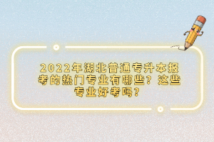 2022年湖北普通專升本報(bào)考的熱門專業(yè)有哪些？這些專業(yè)好考嗎？