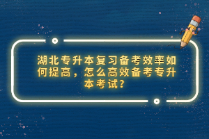 湖北專升本復習備考效率如何提高，怎么高效備考專升本考試？