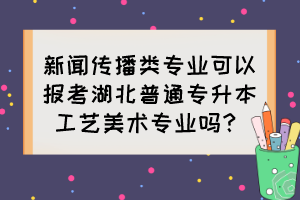 新聞傳播類專業(yè)可以報考湖北普通專升本工藝美術(shù)專業(yè)嗎？