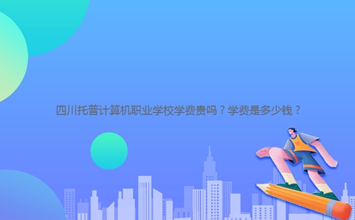 四川托普計算機(jī)職業(yè)學(xué)校學(xué)費(fèi)貴嗎？學(xué)費(fèi)是多少錢？