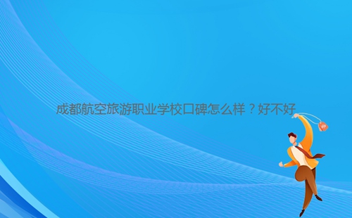成都航空旅游職業(yè)學(xué)校口碑怎么樣？好不好