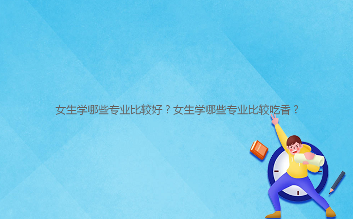 女生學(xué)哪些專業(yè)比較好？女生學(xué)哪些專業(yè)比較吃香？