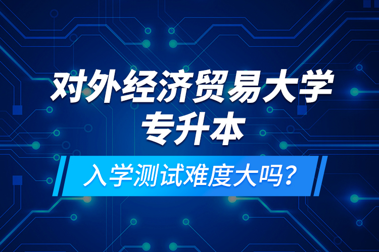 對外經(jīng)濟貿(mào)易大學(xué)專升本入學(xué)測試難度大嗎？