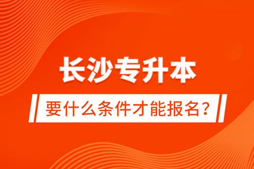 長沙專升本要什么條件才能報名？