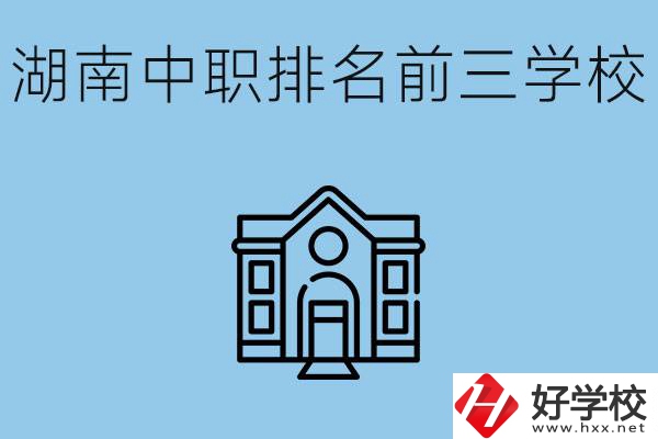 湖南省中職學(xué)校排名前三是哪幾所？具體位置在哪里？