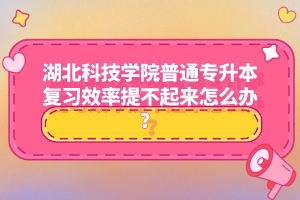 湖北科技學院普通專升本復習效率提不起來怎么辦？