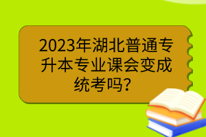 2023年湖北普通專(zhuān)升本專(zhuān)業(yè)課會(huì)變成統(tǒng)考嗎？